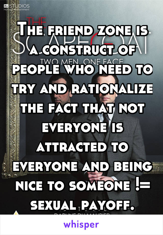 The friend zone is a construct of people who need to try and rationalize the fact that not everyone is attracted to everyone and being nice to someone != sexual payoff.
