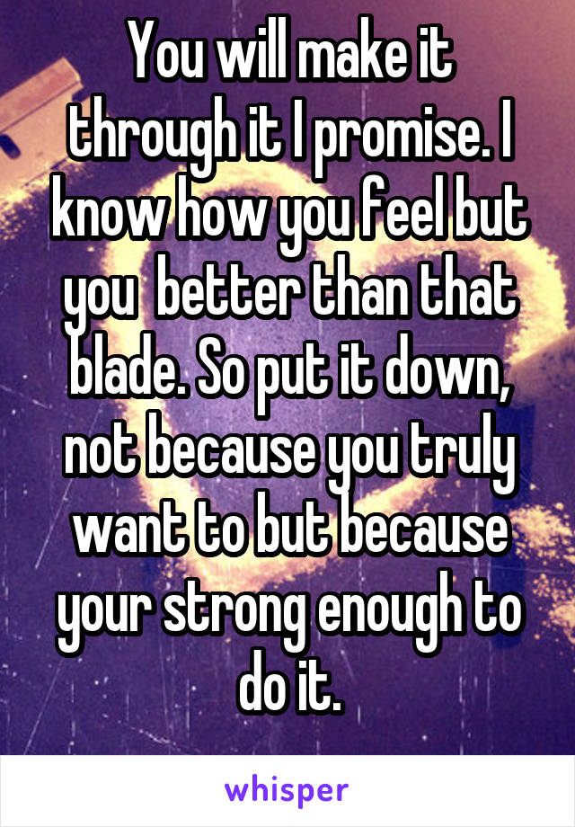 You will make it through it I promise. I know how you feel but you  better than that blade. So put it down, not because you truly want to but because your strong enough to do it.
