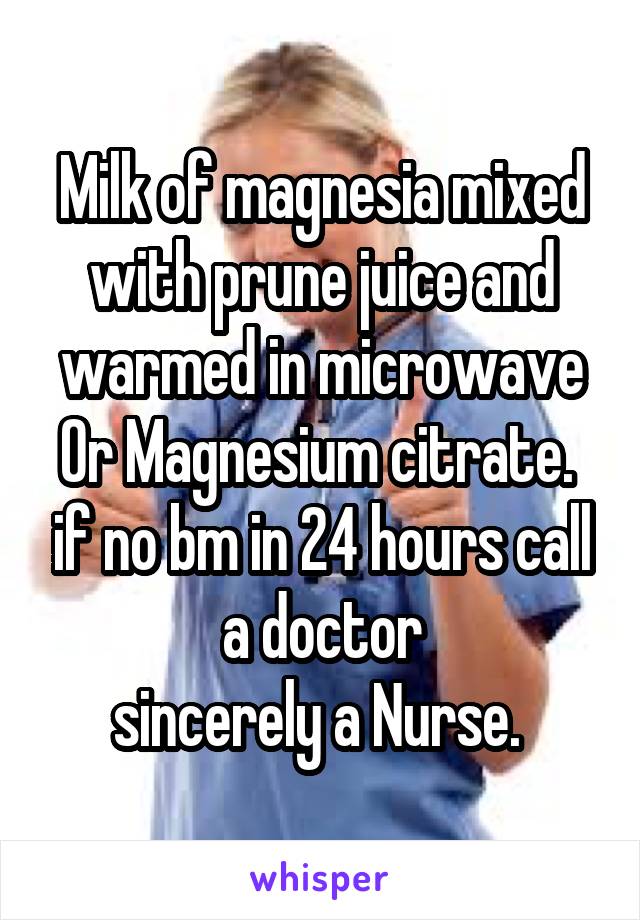 Milk of magnesia mixed with prune juice and warmed in microwave Or Magnesium citrate.  if no bm in 24 hours call a doctor
sincerely a Nurse. 