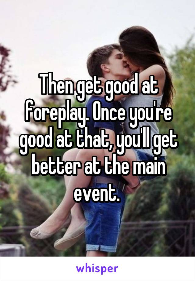 Then get good at foreplay. Once you're good at that, you'll get better at the main event. 