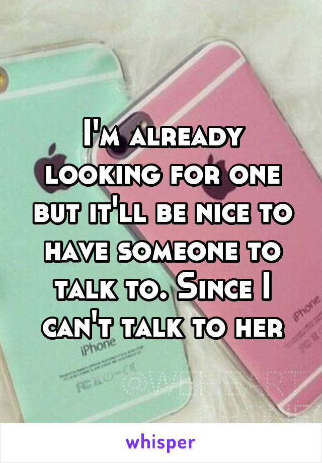 I'm already looking for one but it'll be nice to have someone to talk to. Since I can't talk to her