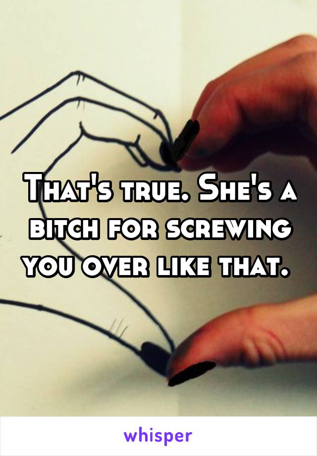 That's true. She's a bitch for screwing you over like that. 