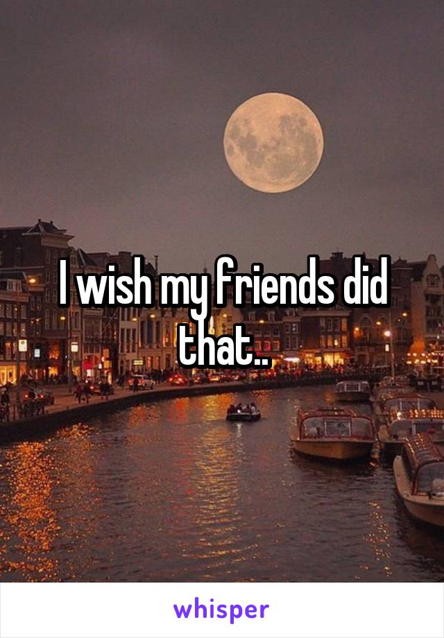 I wish my friends did that..