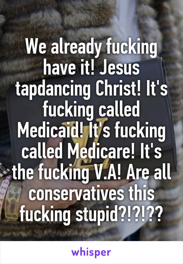 We already fucking have it! Jesus tapdancing Christ! It's fucking called Medicaid! It's fucking called Medicare! It's the fucking V.A! Are all conservatives this fucking stupid?!?!??