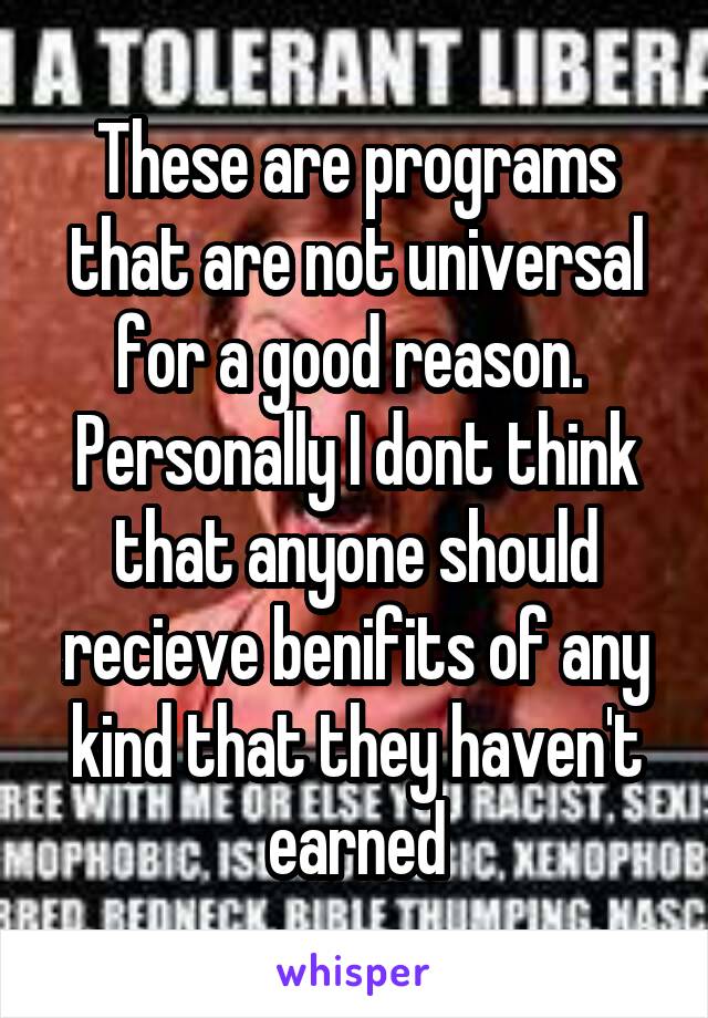 These are programs that are not universal for a good reason.  Personally I dont think that anyone should recieve benifits of any kind that they haven't earned