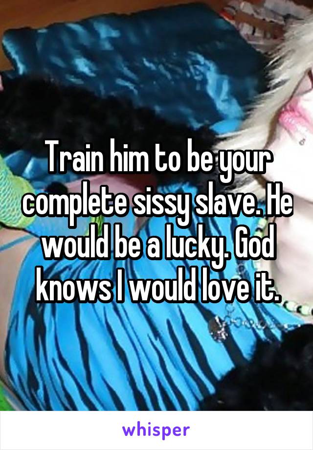 Train him to be your complete sissy slave. He would be a lucky. God knows I would love it.