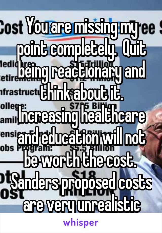 You are missing my point completely.  Quit being reactionary and think about it. Increasing healthcare and education will not be worth the cost.  Sanders proposed costs are very unrealistic