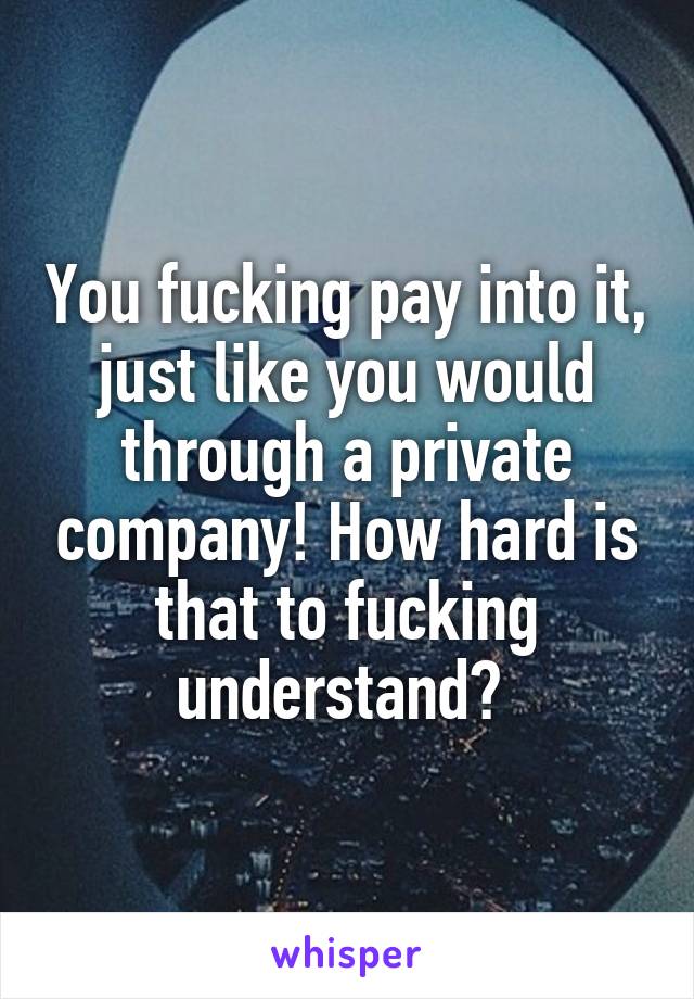 You fucking pay into it, just like you would through a private company! How hard is that to fucking understand? 