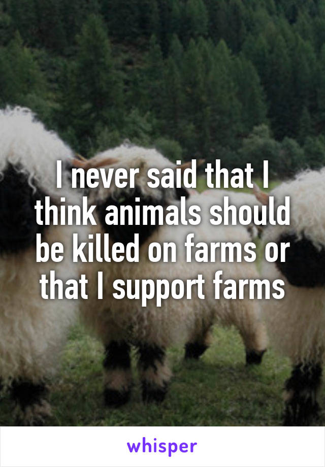 I never said that I think animals should be killed on farms or that I support farms