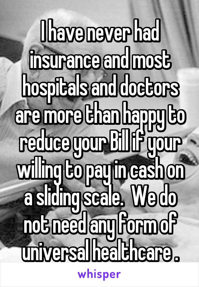 I have never had insurance and most hospitals and doctors are more than happy to reduce your Bill if your willing to pay in cash on a sliding scale.  We do not need any form of universal healthcare .