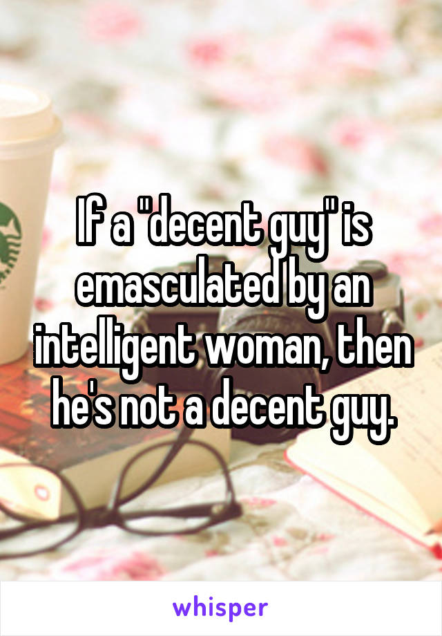 If a "decent guy" is emasculated by an intelligent woman, then he's not a decent guy.
