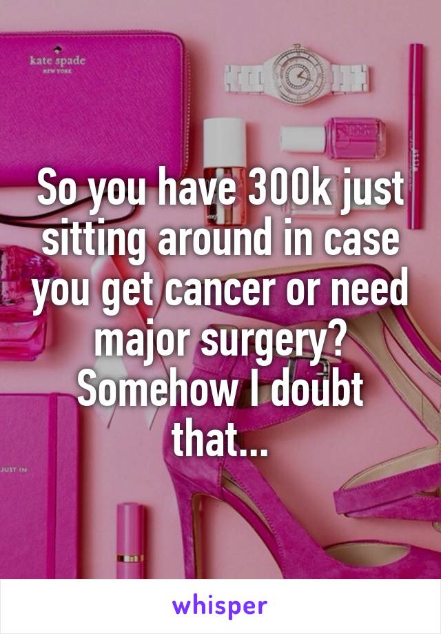 So you have 300k just sitting around in case you get cancer or need major surgery? Somehow I doubt that...