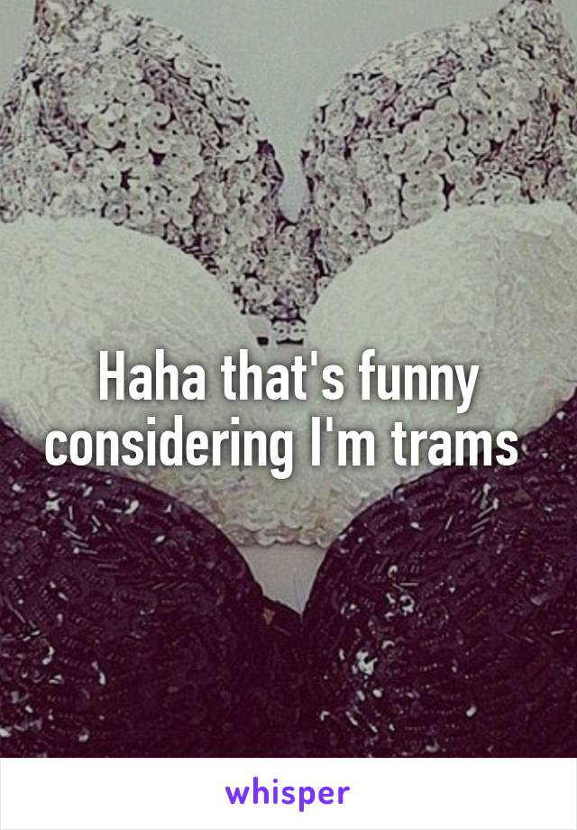 Haha that's funny considering I'm trams 