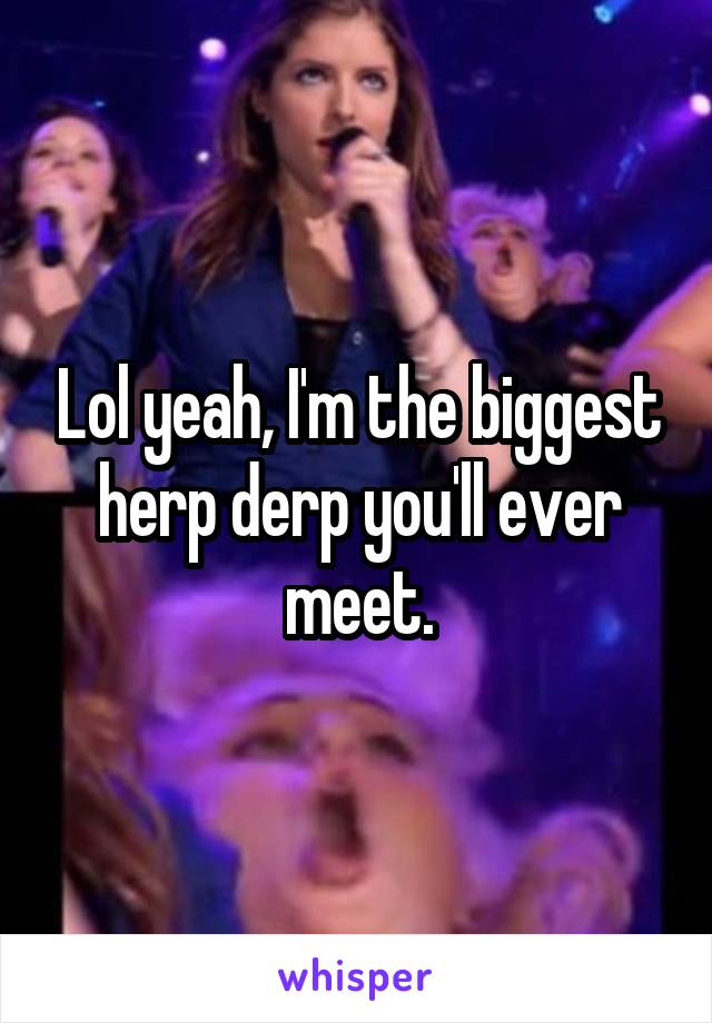 Lol yeah, I'm the biggest herp derp you'll ever meet.