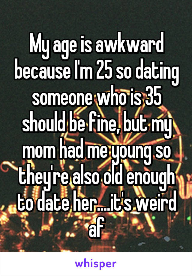 My age is awkward because I'm 25 so dating someone who is 35 should be fine, but my mom had me young so they're also old enough to date her....it's weird af