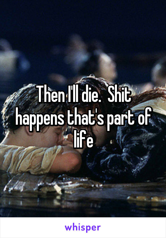 Then I'll die.  Shit happens that's part of life