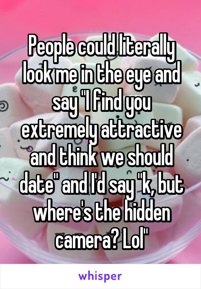 People could literally look me in the eye and say "I find you extremely attractive and think we should date" and I'd say "k, but where's the hidden camera? Lol"