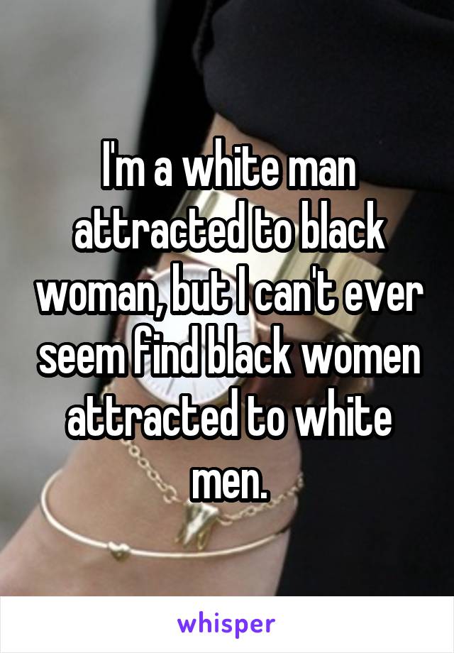 I'm a white man attracted to black woman, but I can't ever seem find black women attracted to white men.