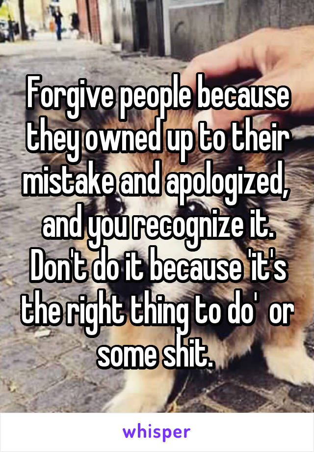 Forgive people because they owned up to their mistake and apologized,  and you recognize it. Don't do it because 'it's the right thing to do'  or some shit. 