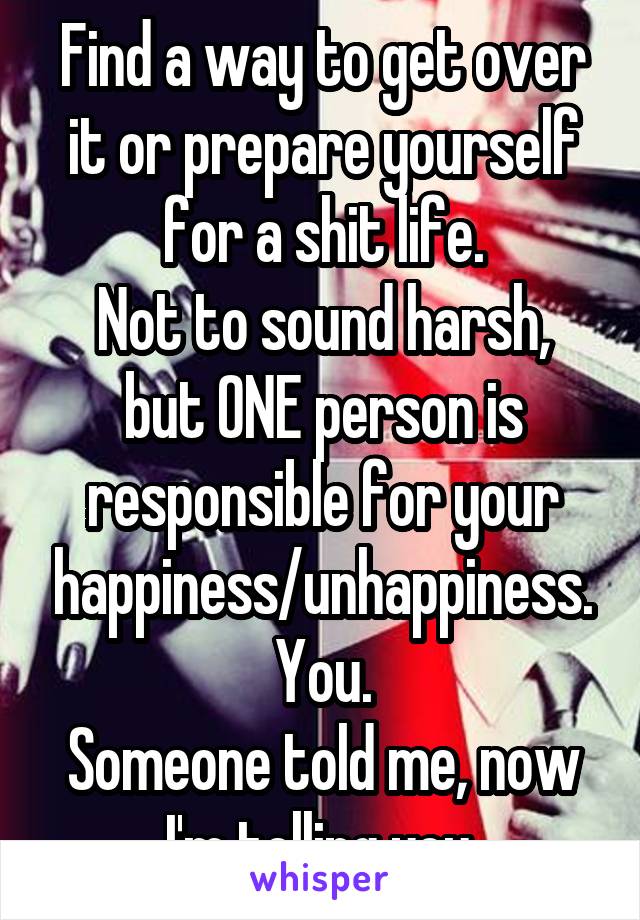 Find a way to get over it or prepare yourself for a shit life.
Not to sound harsh, but ONE person is responsible for your happiness/unhappiness. You.
Someone told me, now I'm telling you.