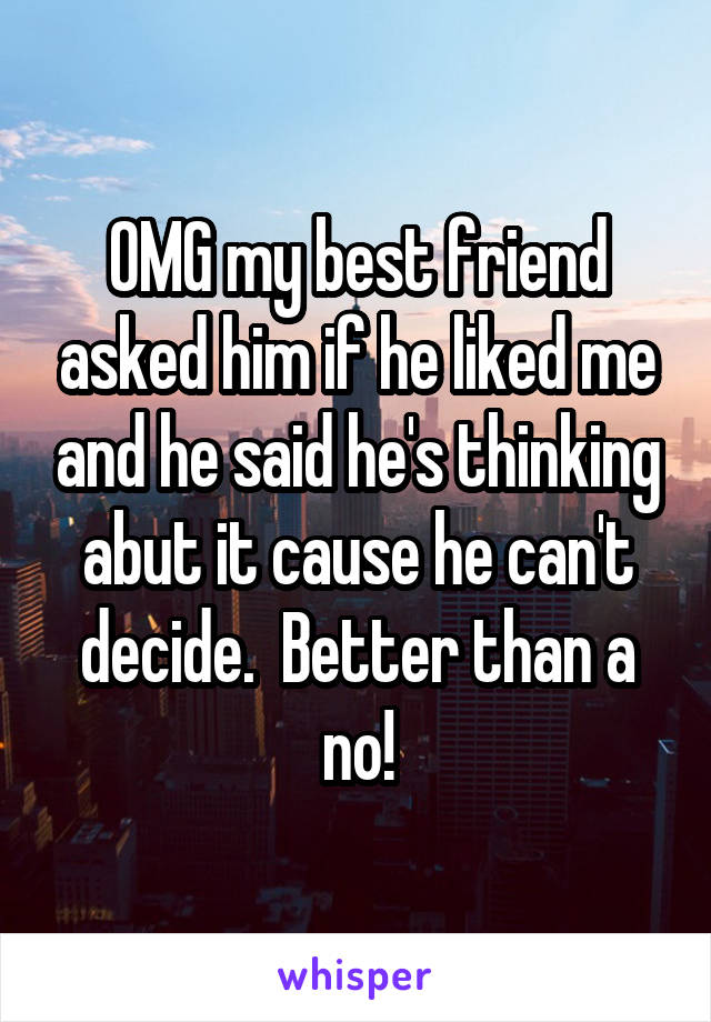 OMG my best friend asked him if he liked me and he said he's thinking abut it cause he can't decide.  Better than a no!