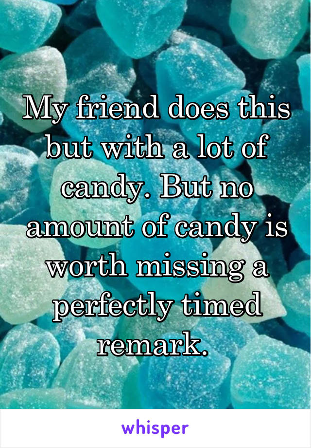 My friend does this but with a lot of candy. But no amount of candy is worth missing a perfectly timed remark. 