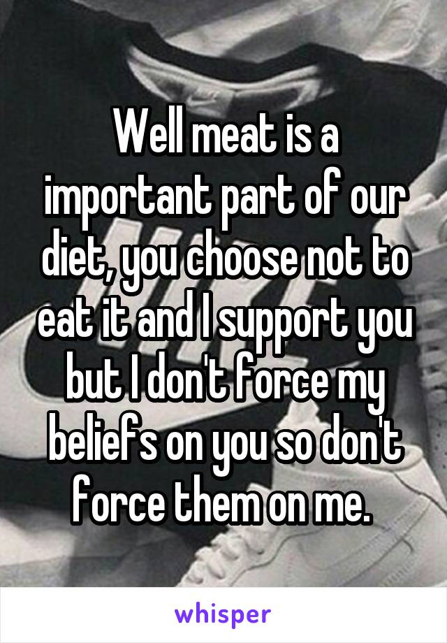 Well meat is a important part of our diet, you choose not to eat it and I support you but I don't force my beliefs on you so don't force them on me. 