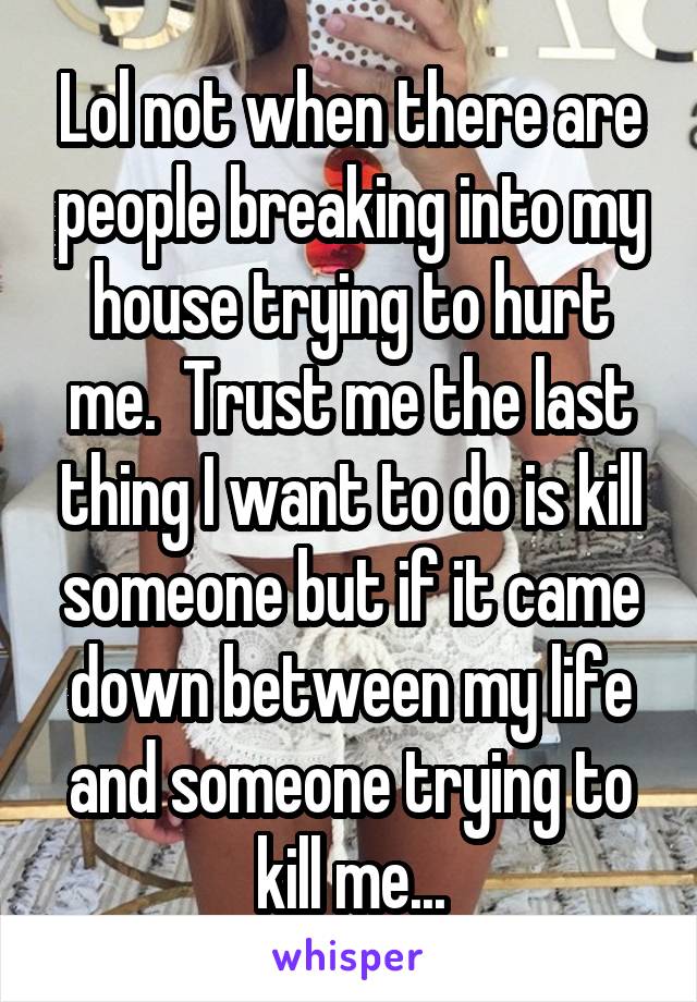 Lol not when there are people breaking into my house trying to hurt me.  Trust me the last thing I want to do is kill someone but if it came down between my life and someone trying to kill me...