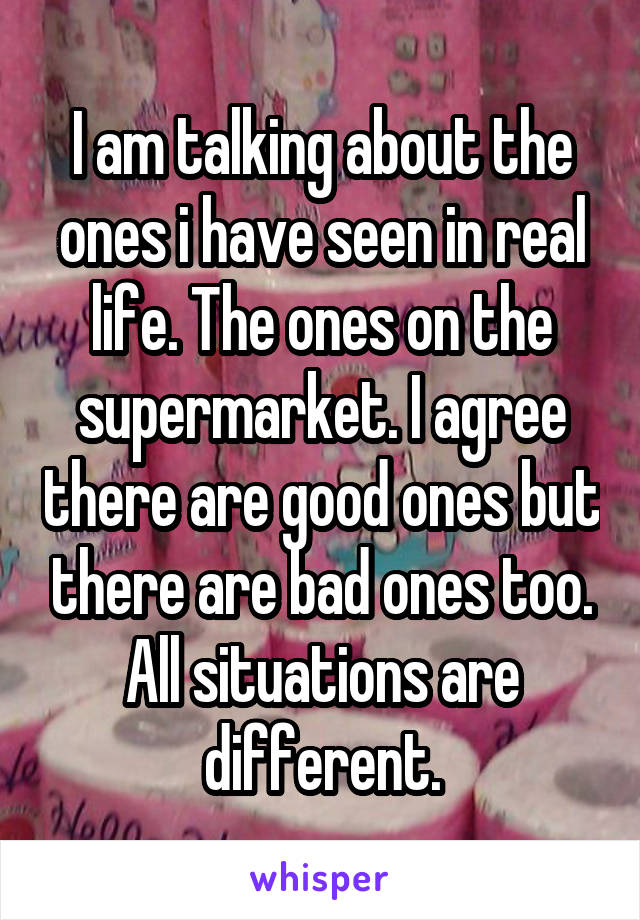 I am talking about the ones i have seen in real life. The ones on the supermarket. I agree there are good ones but there are bad ones too. All situations are different.