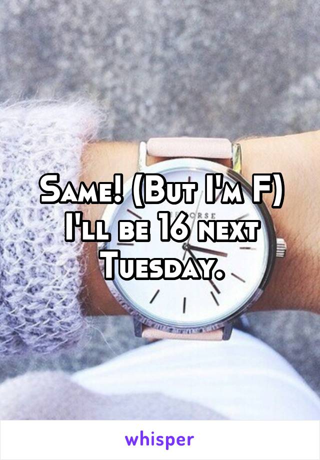 Same! (But I'm F) I'll be 16 next Tuesday.