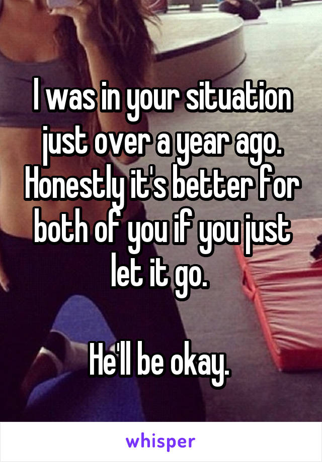 I was in your situation just over a year ago. Honestly it's better for both of you if you just let it go. 

He'll be okay. 