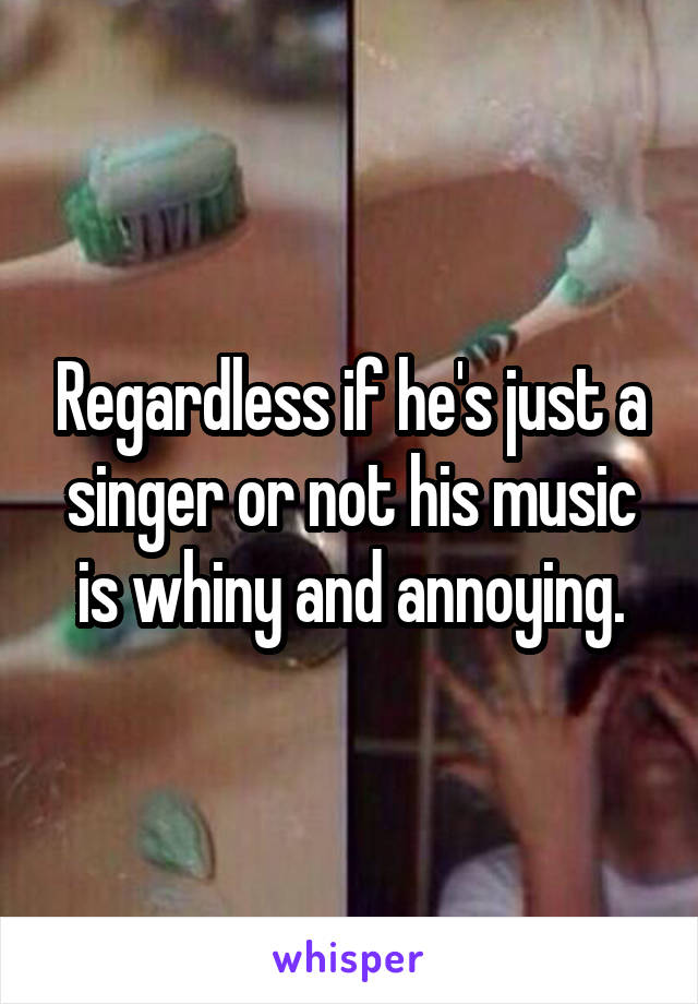 Regardless if he's just a singer or not his music is whiny and annoying.