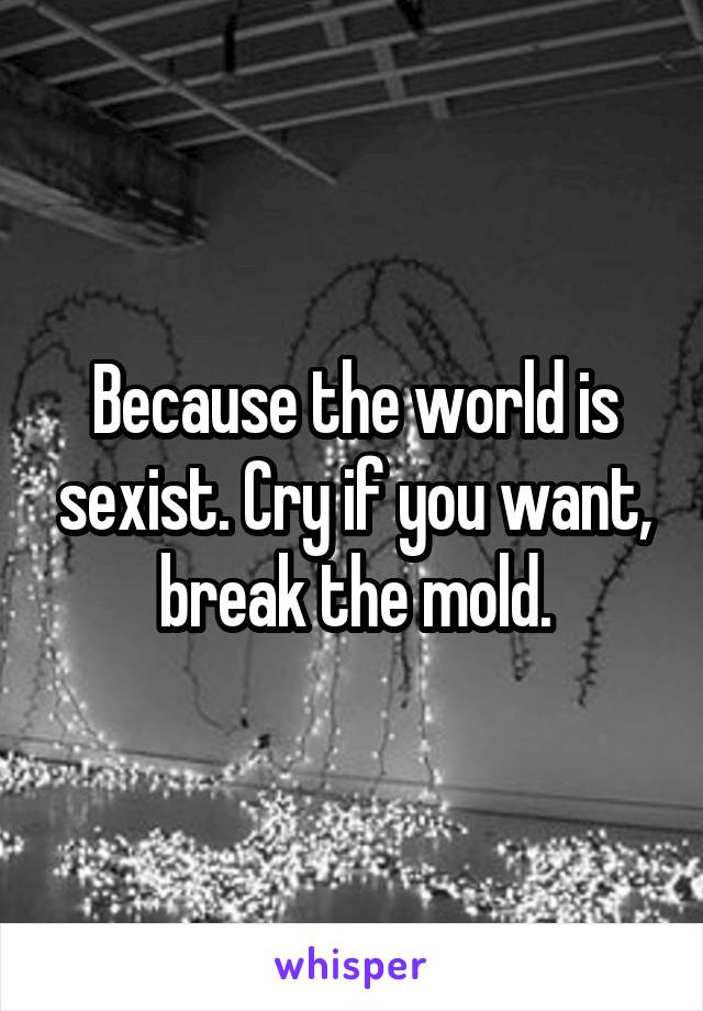 Because the world is sexist. Cry if you want, break the mold.