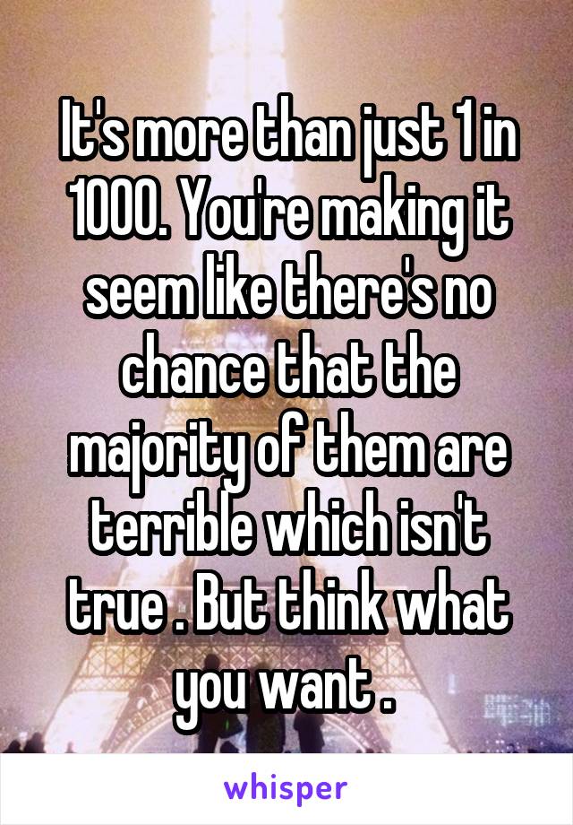 It's more than just 1 in 1000. You're making it seem like there's no chance that the majority of them are terrible which isn't true . But think what you want . 