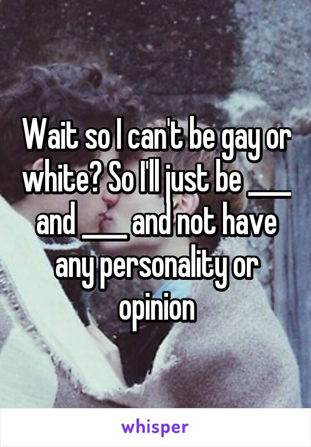 Wait so I can't be gay or white? So I'll just be ____ and ____ and not have any personality or opinion