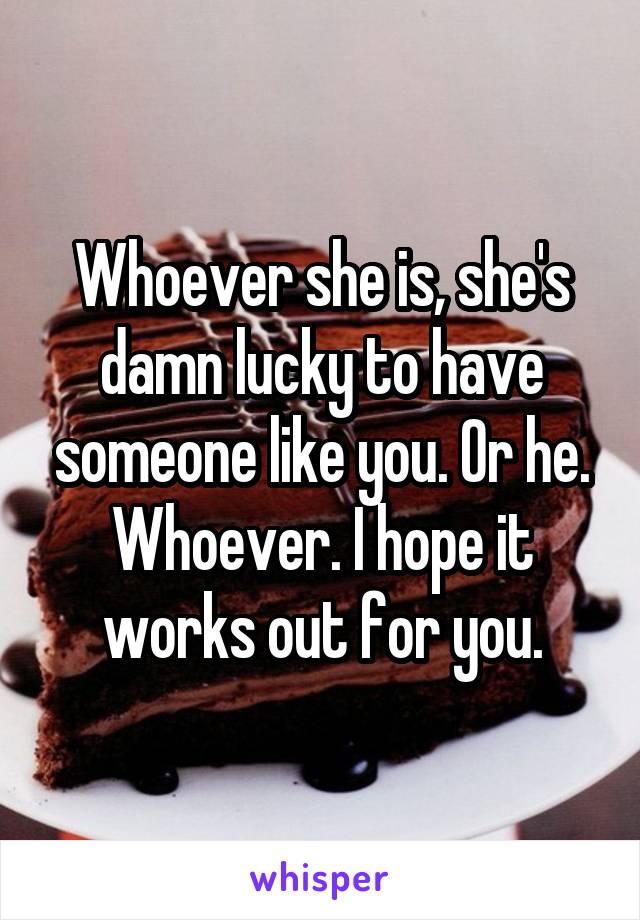 Whoever she is, she's damn lucky to have someone like you. Or he. Whoever. I hope it works out for you.