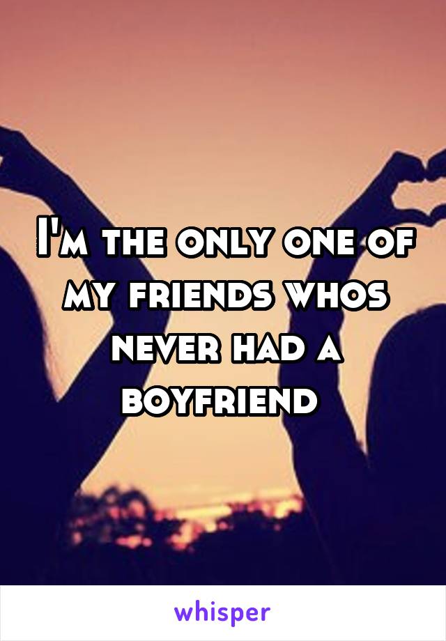 I'm the only one of my friends whos never had a boyfriend 