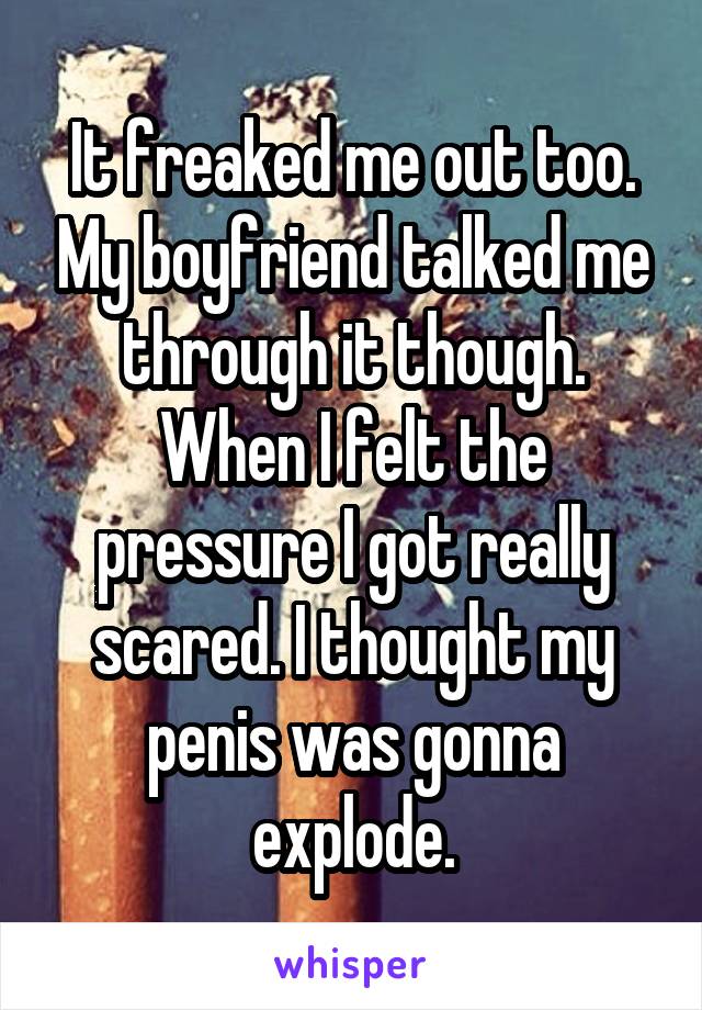 It freaked me out too. My boyfriend talked me through it though. When I felt the pressure I got really scared. I thought my penis was gonna explode.
