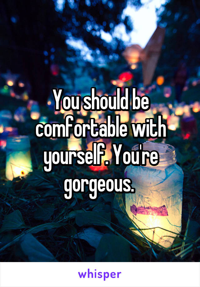 You should be comfortable with yourself. You're gorgeous. 
