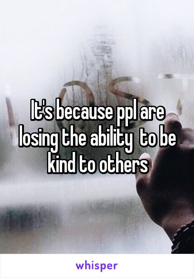 It's because ppl are losing the ability  to be kind to others