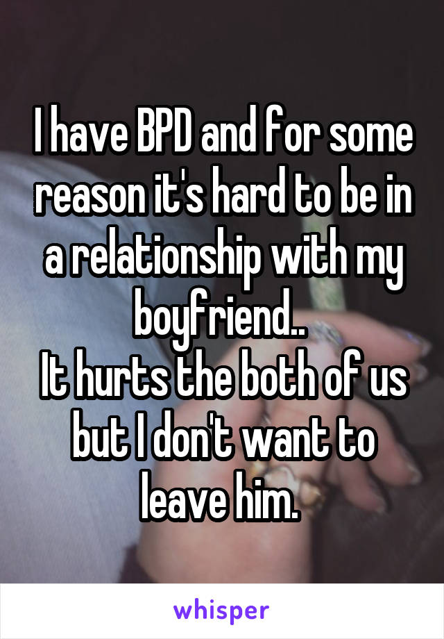 I have BPD and for some reason it's hard to be in a relationship with my boyfriend.. 
It hurts the both of us but I don't want to leave him. 