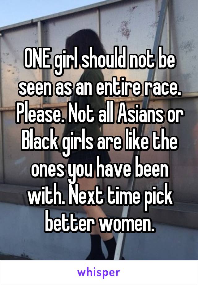 ONE girl should not be seen as an entire race. Please. Not all Asians or Black girls are like the ones you have been with. Next time pick better women.