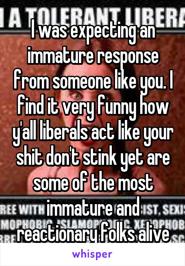 I was expecting an immature response from someone like you. I find it very funny how y'all liberals act like your shit don't stink yet are some of the most immature and reactionary folks alive