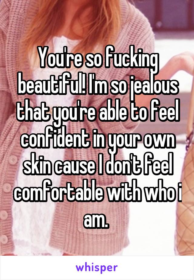 You're so fucking beautiful! I'm so jealous that you're able to feel confident in your own skin cause I don't feel comfortable with who i am. 
