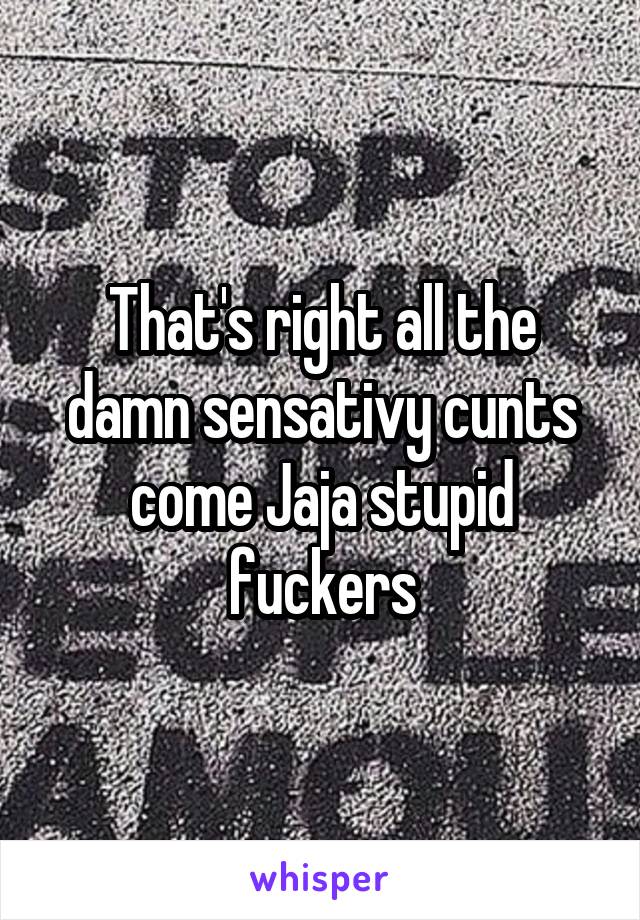 That's right all the damn sensativy cunts come Jaja stupid fuckers