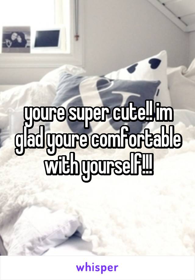 youre super cute!! im glad youre comfortable with yourself!!!