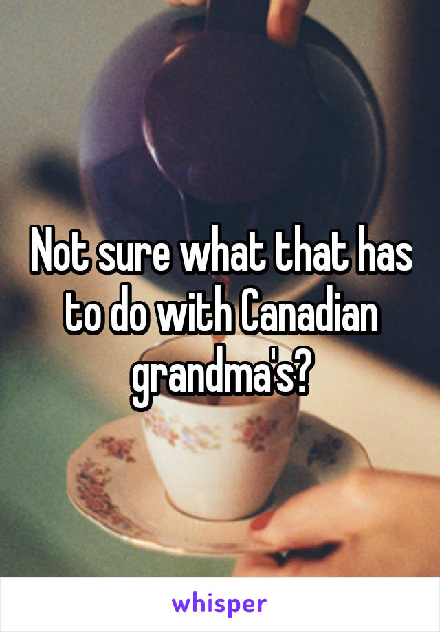 Not sure what that has to do with Canadian grandma's?