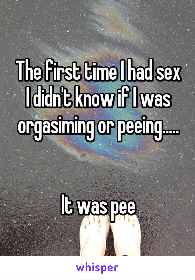 The first time I had sex I didn't know if I was orgasiming or peeing.....


It was pee