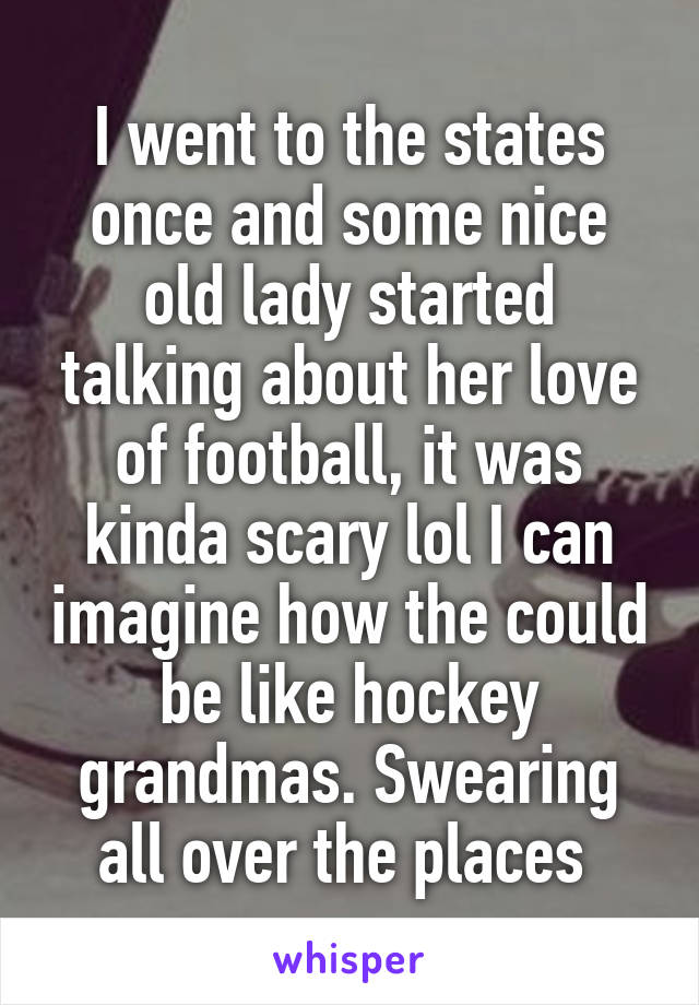 I went to the states once and some nice old lady started talking about her love of football, it was kinda scary lol I can imagine how the could be like hockey grandmas. Swearing all over the places 