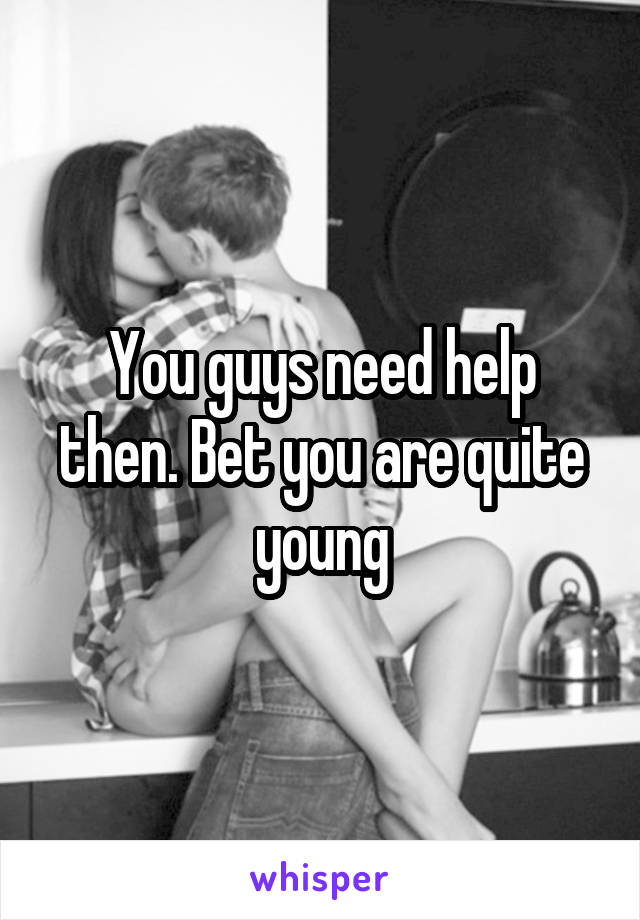 You guys need help then. Bet you are quite young